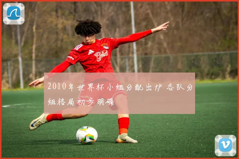 2010年世界杯小组分配出炉 各队分组格局初步明确