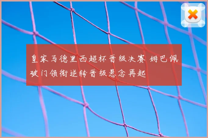 皇家马德里西超杯晋级决赛 姆巴佩破门领衔逆转晋级悬念再起