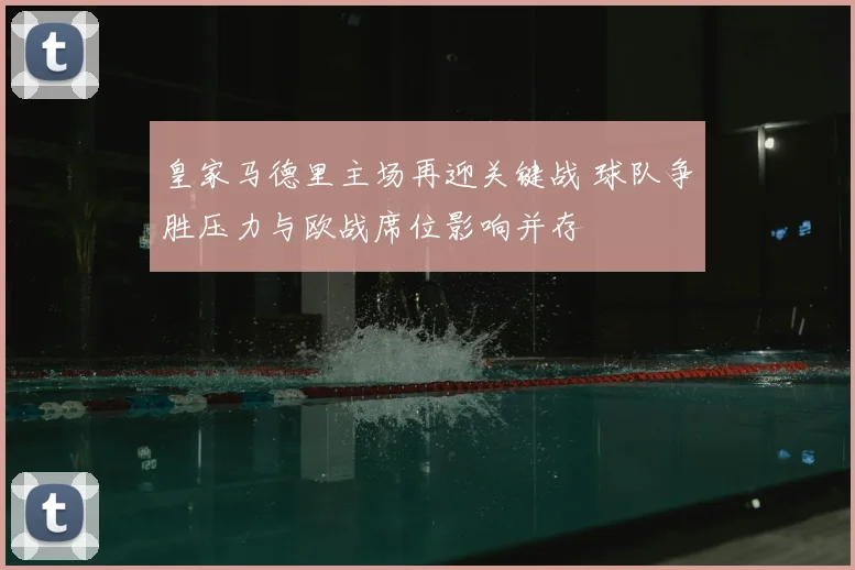 皇家马德里主场再迎关键战 球队争胜压力与欧战席位影响并存