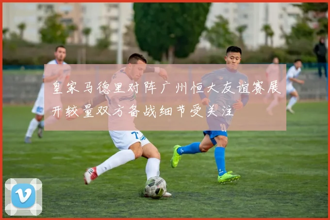 皇家马德里对阵广州恒大友谊赛展开较量双方备战细节受关注