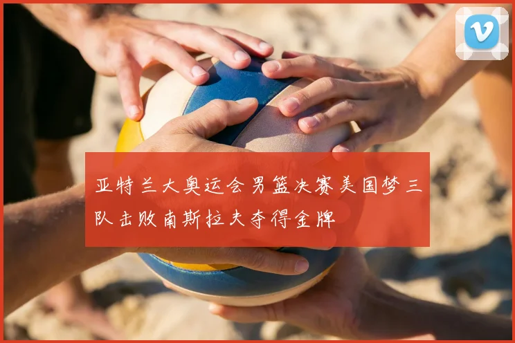 亚特兰大奥运会男篮决赛美国梦三队击败南斯拉夫夺得金牌