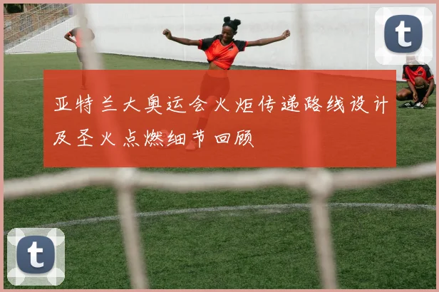 亚特兰大奥运会火炬传递路线设计及圣火点燃细节回顾