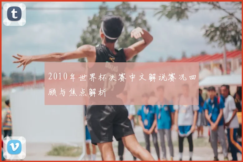 2010年世界杯决赛中文解说赛况回顾与焦点解析