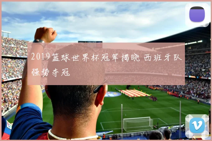 2019篮球世界杯冠军揭晓 西班牙队强势夺冠