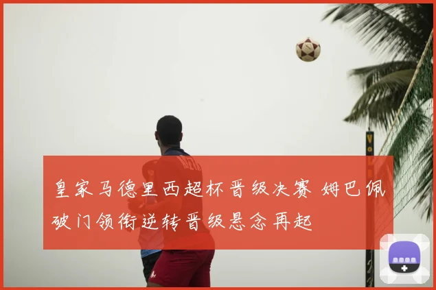 皇家马德里西超杯晋级决赛 姆巴佩破门领衔逆转晋级悬念再起