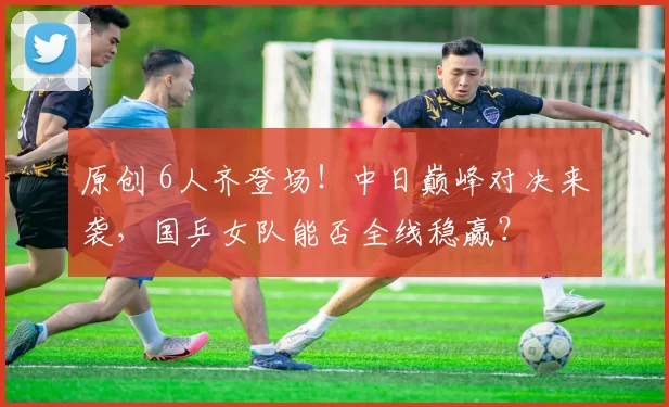 原创 6人齐登场！中日巅峰对决来袭，国乒女队能否全线稳赢？