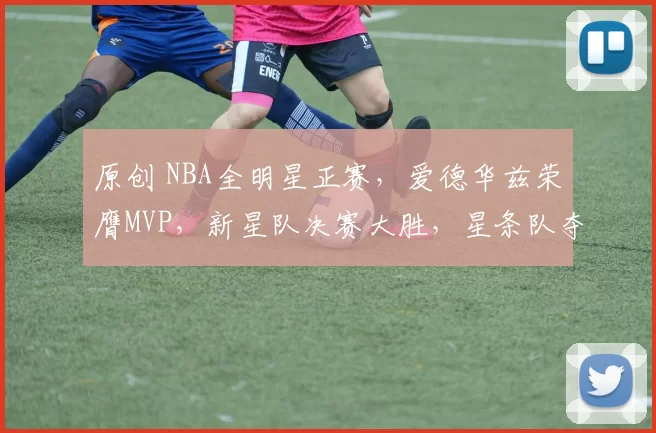 原创 NBA全明星正赛，爱德华兹荣膺MVP，新星队决赛大胜，星条队夺冠