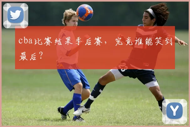 cba比赛结果季后赛，究竟谁能笑到最后？