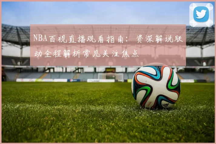 NBA百视直播观看指南：资深解说联动全程解析常见关注焦点