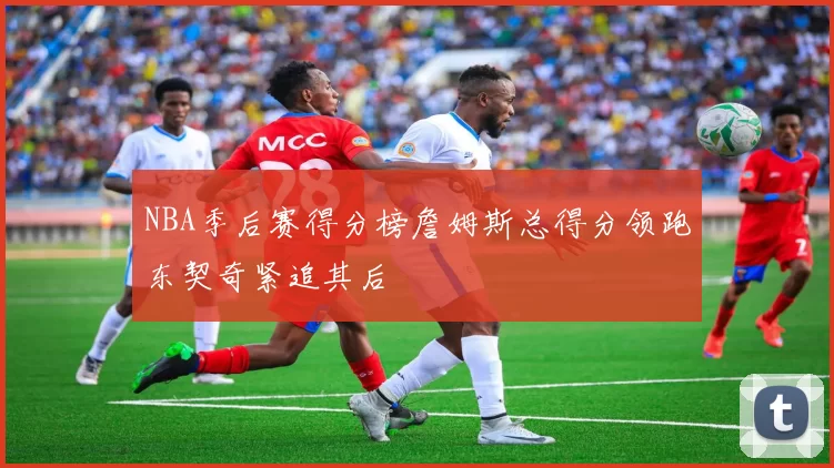 NBA季后赛得分榜詹姆斯总得分领跑东契奇紧追其后