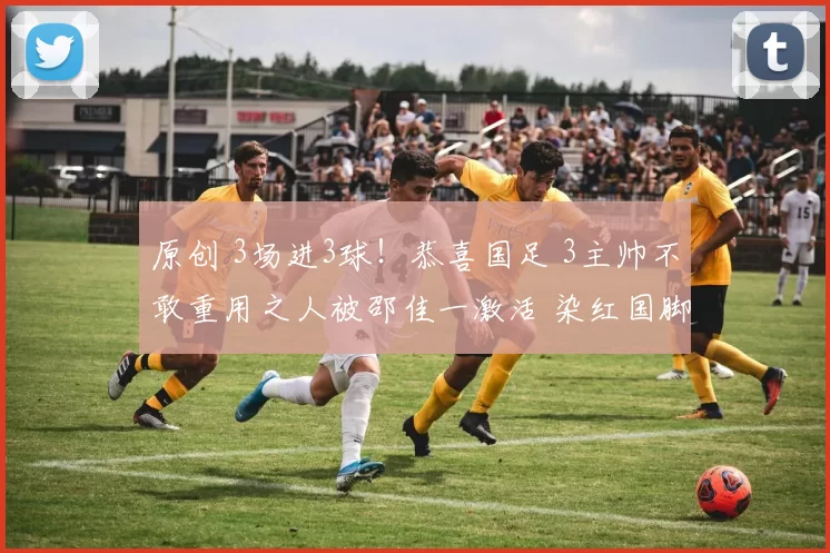 原创 3场进3球！恭喜国足 3主帅不敢重用之人被邵佳一激活 染红国脚曝光