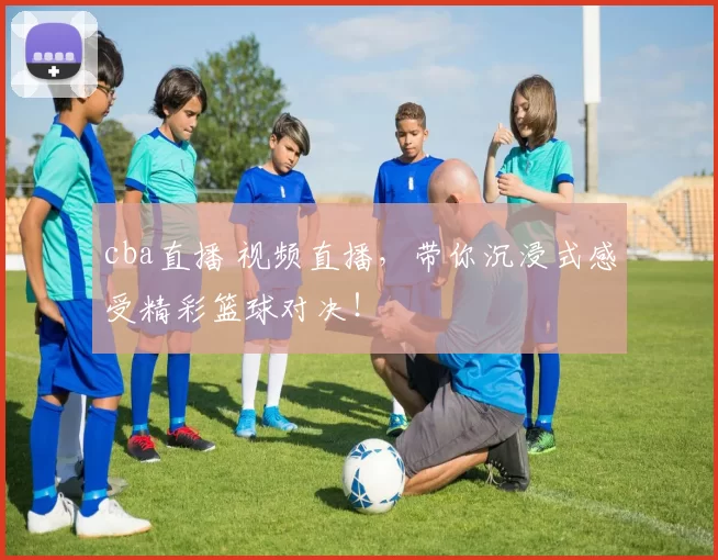 cba直播 视频直播，带你沉浸式感受精彩篮球对决！