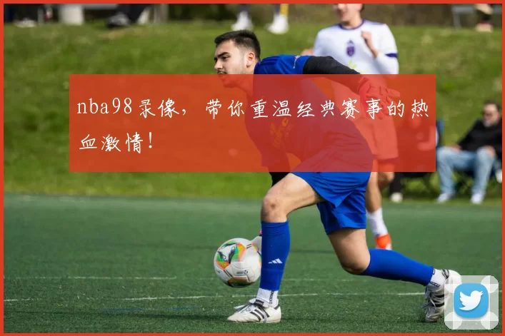 nba98录像，带你重温经典赛事的热血激情！