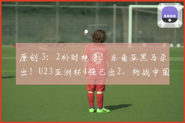 原创 3：2补时绝杀！东南亚黑马杀出！U23亚洲杯4强已出2，约战中国队