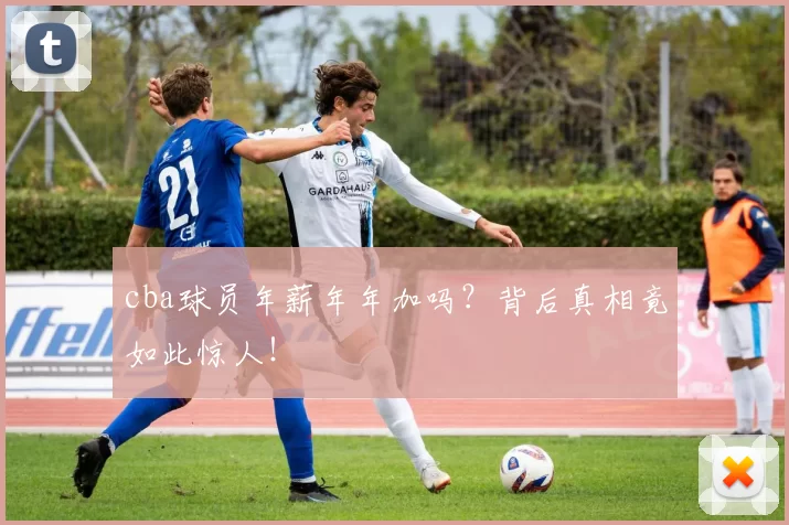 cba球员年薪年年加吗？背后真相竟如此惊人！