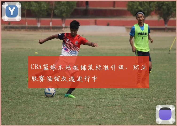 CBA篮球木地板铺装标准升级，职业联赛场馆改造进行中