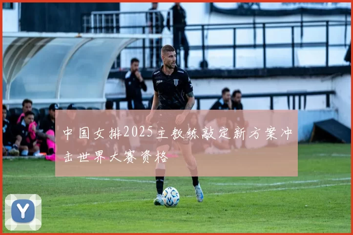 中国女排2025主教练敲定新方案冲击世界大赛资格