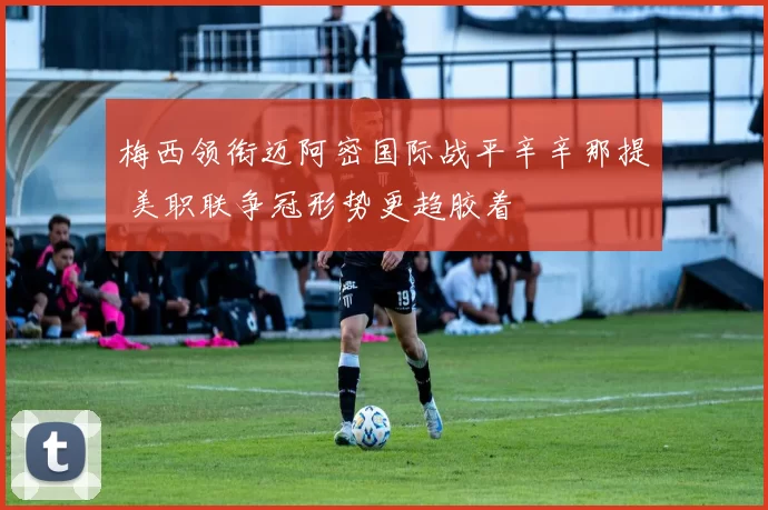 梅西领衔迈阿密国际战平辛辛那提 美职联争冠形势更趋胶着