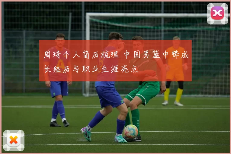 周琦个人简历梳理 中国男篮中锋成长经历与职业生涯亮点