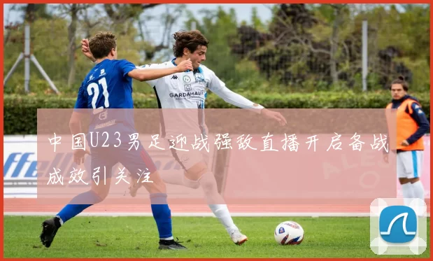 中国U23男足迎战强敌直播开启备战成效引关注