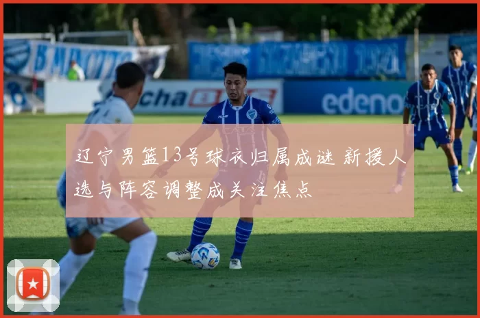 辽宁男篮13号球衣归属成谜 新援人选与阵容调整成关注焦点