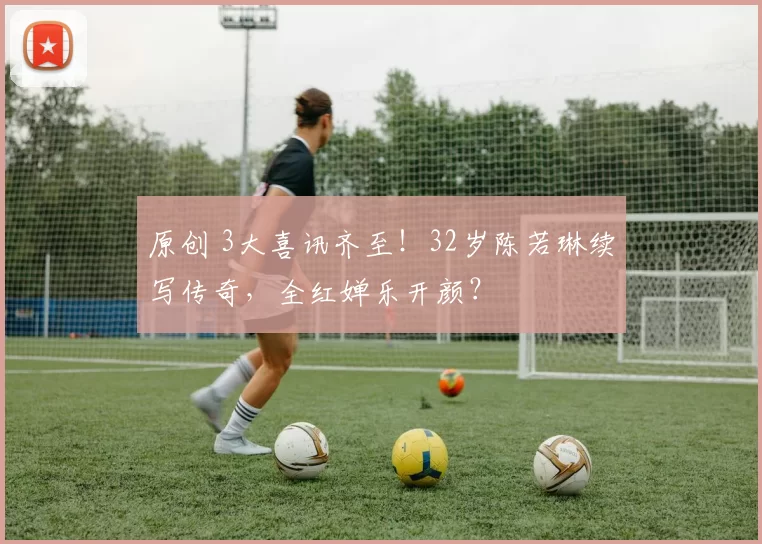 原创 3大喜讯齐至！32岁陈若琳续写传奇，全红婵乐开颜？