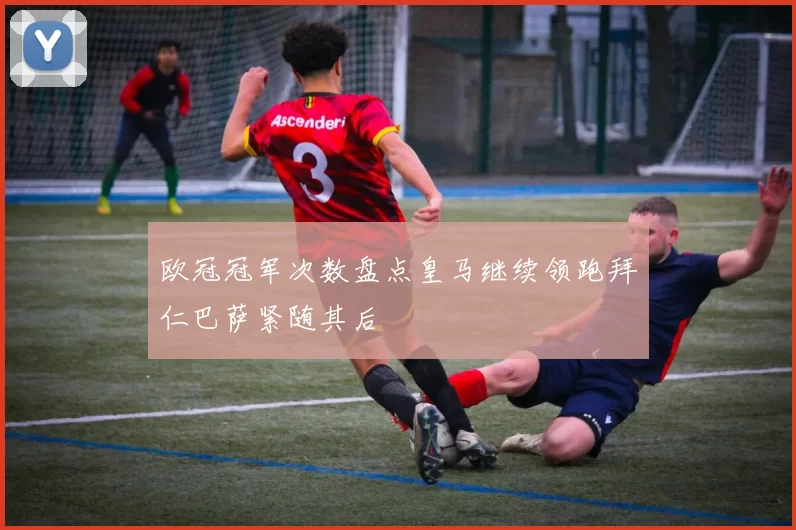 欧冠冠军次数盘点皇马继续领跑拜仁巴萨紧随其后