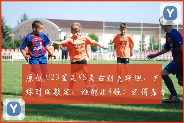 原创 U23国足VS乌兹别克斯坦，开球时间敲定，谁能进4强？还得靠李昊