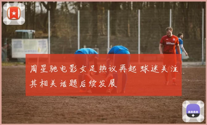 周星驰电影女足热议再起 球迷关注其相关话题后续发展