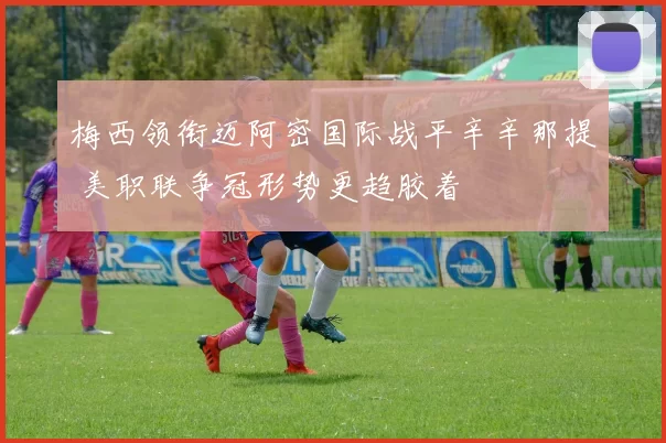 梅西领衔迈阿密国际战平辛辛那提 美职联争冠形势更趋胶着