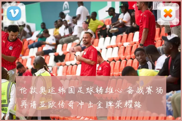 伦敦奥运韩国足球铸雄心 备战赛场再谱亚欧传奇冲击金牌荣耀路