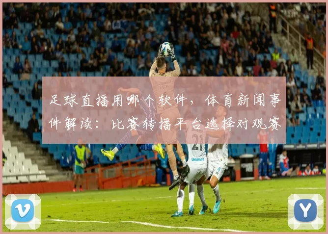 足球直播用哪个软件，体育新闻事件解读：比赛转播平台选择对观赛体验的影响