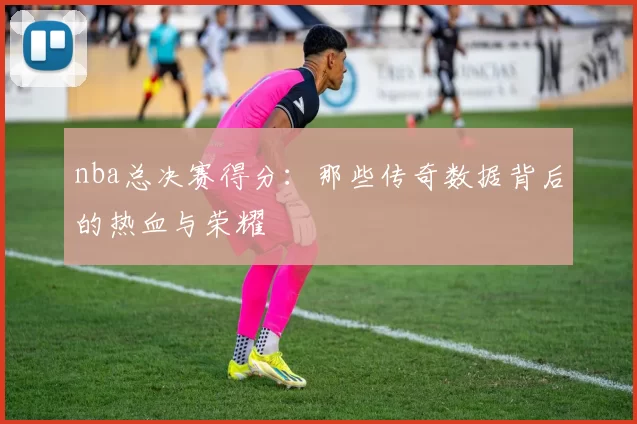 nba总决赛得分：那些传奇数据背后的热血与荣耀