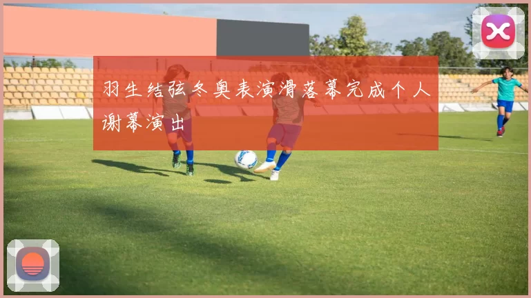 羽生结弦冬奥表演滑落幕完成个人谢幕演出