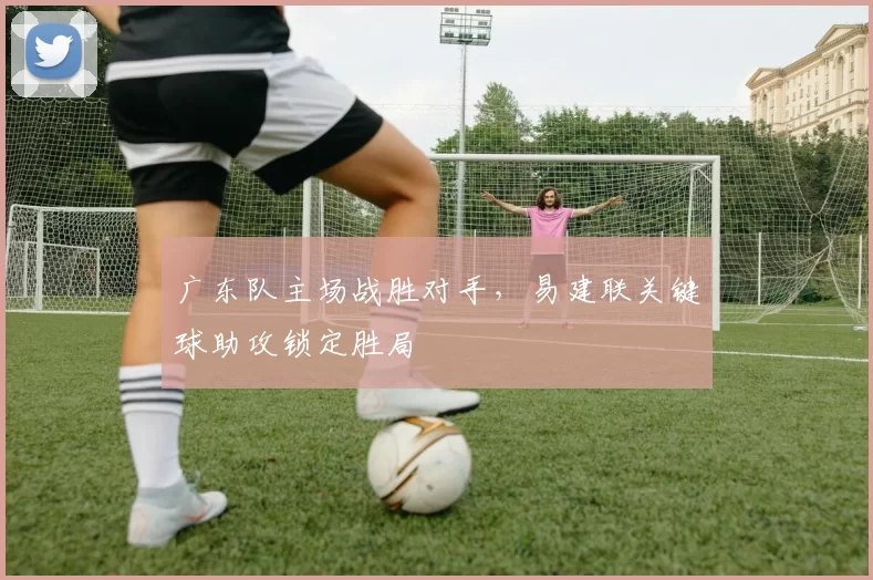 广东队主场战胜对手，易建联关键球助攻锁定胜局