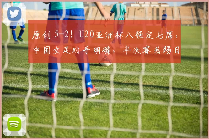 原创 5-2！U20亚洲杯八强定七席，中国女足对手明确，半决赛或踢日本