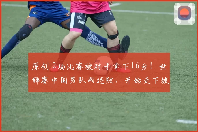 原创 2场比赛被对手拿下16分！世锦赛中国男队两连败，开始走下坡路？