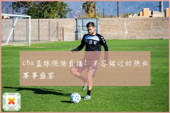 cba蓝球现场直播！不容错过的热血赛事盛宴
