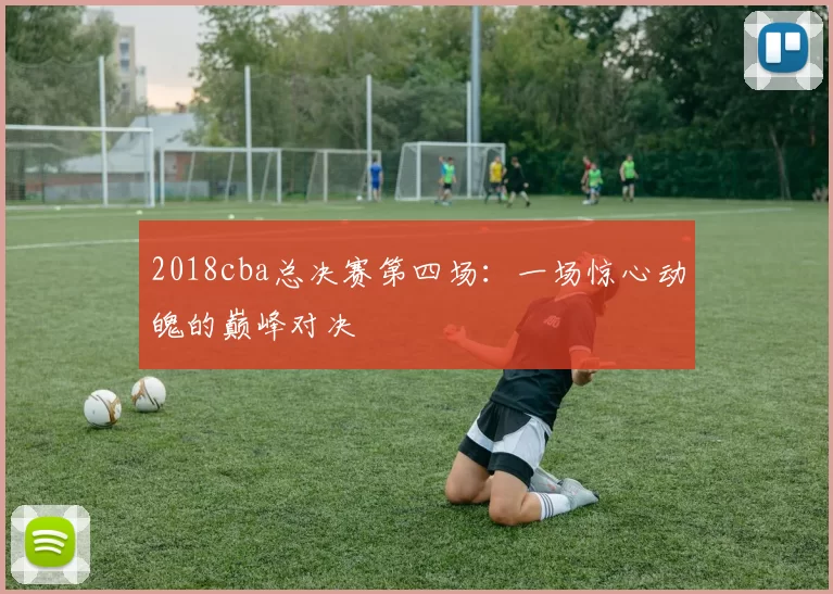 2018cba总决赛第四场：一场惊心动魄的巅峰对决