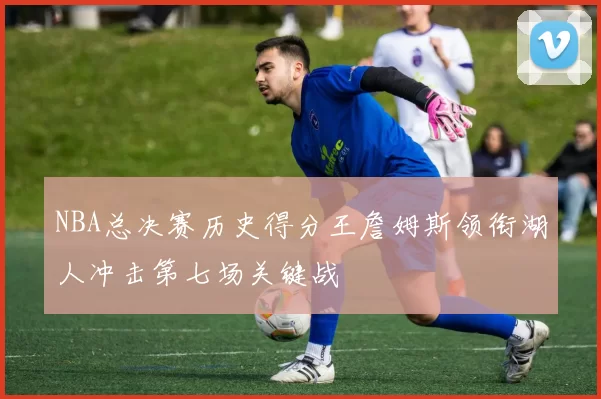NBA总决赛历史得分王詹姆斯领衔湖人冲击第七场关键战