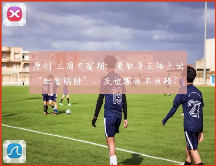 原创 三周空窗期：曼联争五路上的“甜蜜陷阱”，友谊赛该不该踢？