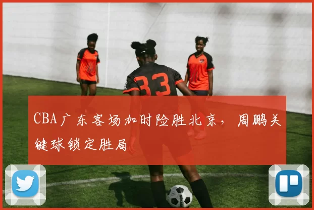 CBA广东客场加时险胜北京，周鹏关键球锁定胜局