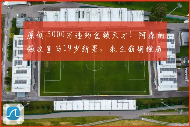 原创 5000万违约金锁天才！阿森纳强攻皇马19岁新星，米兰截胡搅局！