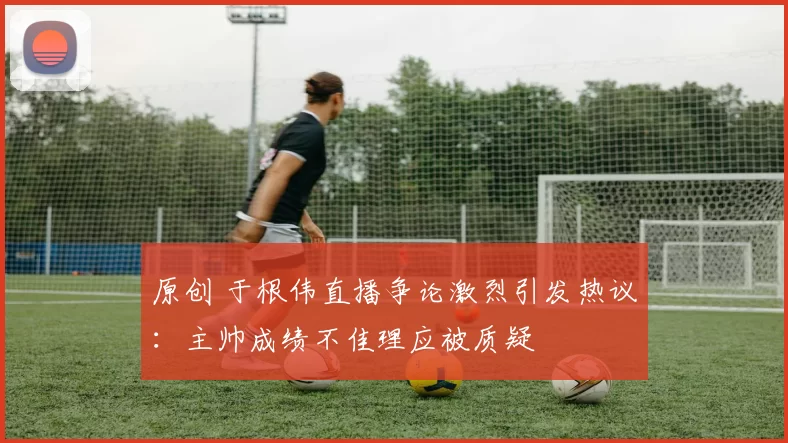 原创 于根伟直播争论激烈引发热议：主帅成绩不佳理应被质疑