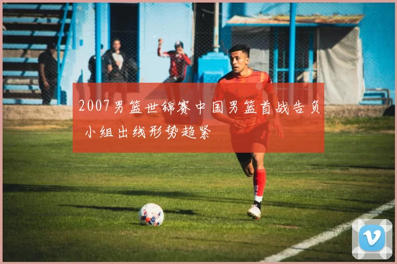 2007男篮世锦赛中国男篮首战告负 小组出线形势趋紧