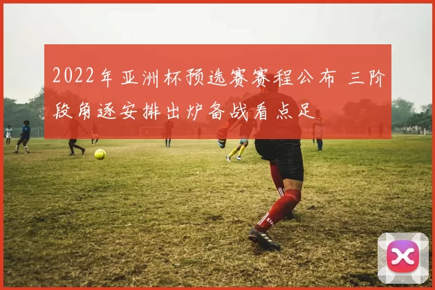 2022年亚洲杯预选赛赛程公布 三阶段角逐安排出炉备战看点足