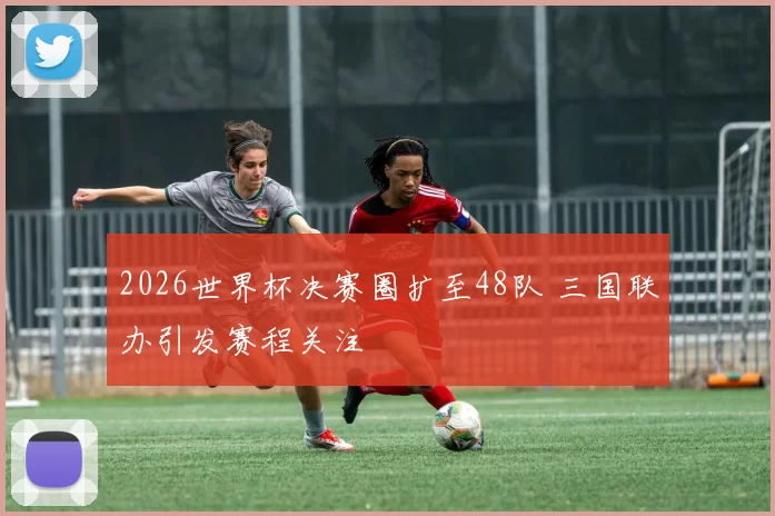 2026世界杯决赛圈扩至48队 三国联办引发赛程关注