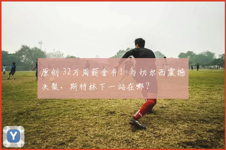 原创 32万周薪舍弃！与切尔西震撼决裂，斯特林下一站在哪？